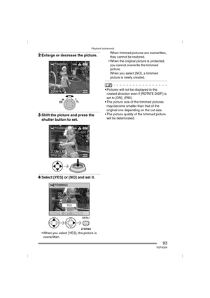 Page 93Playback (advanced)
93VQT0Q09
2Enlarge or decrease the picture.
3Shift the picture and press the 
shutter button to set.
4Select [YES] or [NO] and set it.
 When you select [YES], the picture is 
overwritten.When trimmed pictures are overwritten, 
they cannot be restored.
 When the original picture is protected, 
you cannot overwrite the trimmed 
picture.
When you select [NO], a trimmed 
picture is newly created.
 Pictures will not be displayed in the 
rotated direction even if [ROTATE DISP.] is 
set...