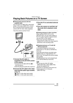Page 95Playback (advanced)
95VQT0Q09
Playing Back Pictures on a TV Screen
∫Playing back pictures with the 
supplied cable
The procedure for DMC-FZ5 is described 
below. In the case of DMC-FZ4, connect 
the TV and the [V.OUT] terminal on the 
camera with the video cable (supplied).
 Turn the camera and the TV off.
1Connect the AV cable A 
(supplied) to the [AV OUT] socket 
of the camera.
 Connect the AV cable with the [ ] 
mark facing you.
 Hold the plug B to push into or pull out.
2Connect the AV cable to...