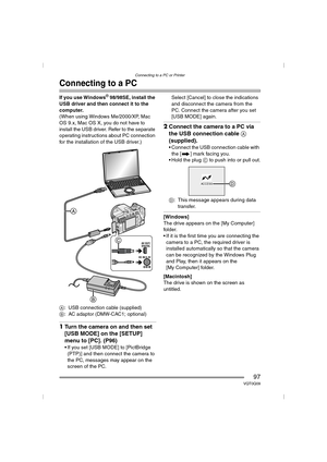 Page 97Connecting to a PC or Printer
97VQT0Q09
Connecting to a PC
If you use Windows® 98/98SE, install the 
USB driver and then connect it to the 
computer.
(When using Windows Me/2000/XP, Mac 
OS 9.x, Mac OS X, you do not have to 
install the USB driver. Refer to the separate 
operating instructions about PC connection 
for the installation of the USB driver.)
A: USB connection cable (supplied)
B: AC adaptor (DMW-CAC1; optional)
1Turn the camera on and then set 
[USB MODE] on the [SETUP] 
menu to [PC]. (P96)
...