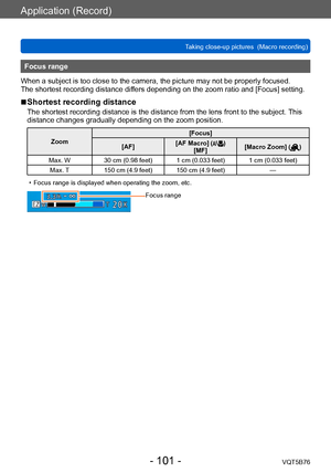Page 101Application (Record)
Taking close-up pictures  (Macro recording)VQT5B76
- 101 -
Focus range
When a subject is too close to the camera, the picture may not be properly focused.
The shortest recording distance differs depending on the zoom ratio and [Focus] setting.
 ■Shortest recording distance
The shortest recording distance is the distance from the lens front to the subject.  This 
distance changes gradually depending on the zoom position.
Zoom [Focus]
[AF] [AF Macro] ()
[MF] [Macro Zoom] ()
Max. W 30...