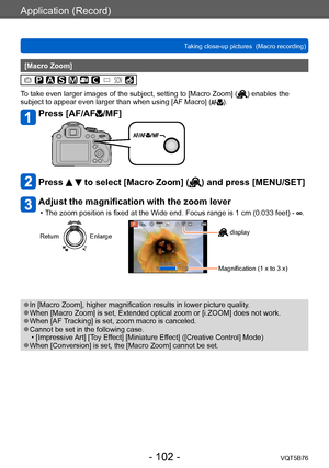 Page 102Application (Record)
Taking close-up pictures  (Macro recording)VQT5B76
- 102 -
[Macro Zoom]
To take even larger images of the subject, setting to [Macro Zoom] () enables the 
subject to appear even larger than when using [AF Macro] ().
Press [AF/AF/MF]
Press   to select [Macro Zoom] () and press [MENU/SET]
Adjust the magnification with the zoom lever
 • The zoom position is fixed at the Wide end. Focus range is 1 cm (0.033   feet) - .
ReturnEnlarge display
Magnification (1 x to 3 x)
 ●In [Macro Zoom],...