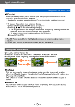 Page 104Application (Record)
Taking pictures with Manual FocusVQT5B76
- 104 -
 ■MF assist
When [MF Assist] in the [Setup] menu is [ON] and you perform the Manual Focus 
operation, an enlarged display appears.
 • Shortly after you stop operating Manual Focus, the display switches to normal.
 ●To change the position of an enlarged display   Press [MENU/SET] while MF assist is displayed   Press     to move the enlarged display • The magnification of the enlarged area can be changed by pressing the rear dial when MF...