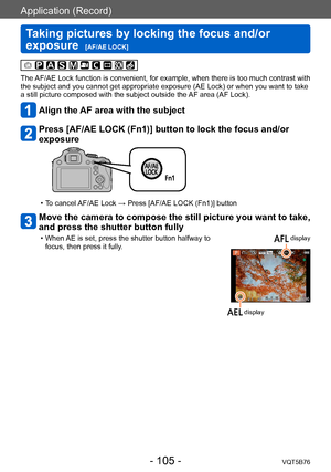 Page 105Application (Record)
Taking pictures by locking the focus and/or 
exposure  
[AF/AE LOCK]VQT5B76
- 105 -
The AF/AE Lock function is convenient, for example, when there is too much contrast with 
the subject and you cannot get appropriate exposure (AE Lock) or when you want to take 
a still picture composed with the subject outside the AF area (AF Lock).
Align the AF area with the subject
Press [AF/AE LOCK (Fn1)] button to lock the focus and/or 
exposure
 • To cancel AF/AE Lock → Press [AF/AE LOCK (Fn1)]...