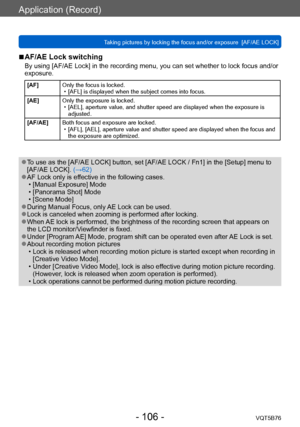 Page 106Application (Record)
Taking pictures by locking the focus and/or exposure  [AF/AE LOCK]VQT5B76
- 106 -
 ■AF/AE Lock switching
By using [AF/AE Lock] in the recording menu, you can set whether to lock focus and/or 
exposure.
[AF]Only the focus is locked. • [AFL] is displayed when the subject comes into focus.
[AE] Only the exposure is locked.
 • [AEL], aperture value, and shutter speed are displayed when the exposure is 
adjusted.
[AF/AE] Both focus and exposure are locked.
 • [AFL], [AEL], aperture value...