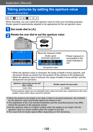 Page 108Application (Record)
Taking pictures by setting the aperture value  
[Aperture-Priority] ModeVQT5B76
- 108 -
When recording, you can control the aperture value to meet your recording purposes.
Shutter speed is automatically adjusted to be appropriate for the set aperture value.
Set mode dial to []
Rotate the rear dial to set the aperture value
About the exposure meter
Shutter speed  
(Automatic adjustment)
Set aperture value
 • Proper exposure is  not possible in the 
range indicated in 
red.
 • When the...