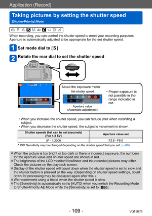 Page 109Application (Record)
Taking pictures by setting the shutter speed  
[Shutter-Priority] ModeVQT5B76
- 109 -
When recording, you can control the shutter speed to meet your recording purposes.
Aperture is automatically adjusted to be appropriate for the set shutter speed.
Set mode dial to []
Rotate the rear dial to set the shutter speed
About the exposure meter
Set shutter speed
Aperture value  
(Automatic adjustment)
 • Proper exposure is  not possible in the 
range indicated in 
red.
 • When you increase...