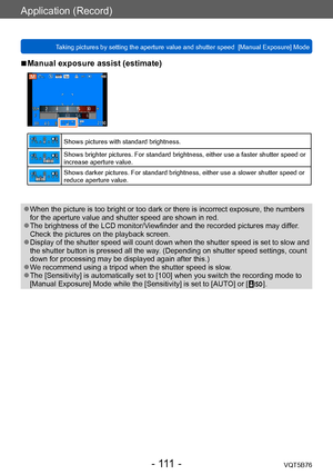 Page 111Application (Record)
Taking pictures by setting the aperture value and shutter speed  [Manual Exposure] ModeVQT5B76
- 111 -
 ■Manual exposure assist (estimate)
Shows pictures with standard brightness.
Shows brighter pictures. For standard brightness, either use a faster shutter speed or 
increase aperture value.
Shows darker pictures. For standard brightness, either use a slower shutter speed or 
reduce aperture value.
 ●When the picture is too bright or too dark or there is incorrect exposure, the...