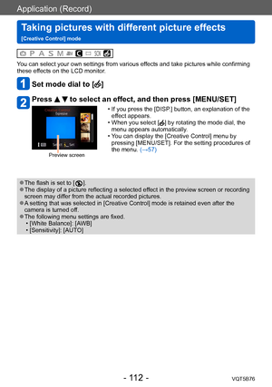 Page 112Application (Record)
Taking pictures with different picture effects  
[Creative Control] modeVQT5B76
- 112 -
You can select your own settings from various effects and take pictures while confirming 
these effects on the LCD monitor.
Set mode dial to []
Press   to select an effect, and then press [MENU/SET]
Preview screen
 • If you press the [DISP.] button, an explanation of the 
effect appears.
 • When you select [] by rotating the mode dial, the 
menu appears automatically.
 • Y

ou can display the...
