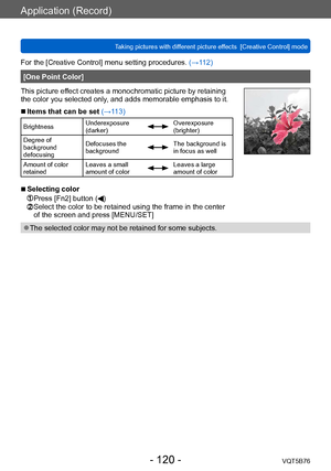 Page 120Application (Record)
Taking pictures with different picture effects  [Creative Control] modeVQT5B76
- 120 -
For the [Creative Control] menu setting procedures. (→112)
[One Point Color]
This picture effect creates a monochromatic picture by retaining 
the color you selected only, and adds memorable emphasis to it.
 ■Items that can be set (→113)
Brightness Underexposure 
(darker)Overexposure 
(brighter)
Degree of 
background 
defocusing Defocuses the 
background
The background is 
in focus as well
Amount...