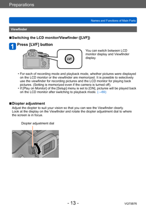 Page 13Preparations
Names and Functions of Main PartsVQT5B76
- 13 -
Viewfinder
 ■Switching the LCD monitor/Viewfinder ([LVF])
Press [LVF] button
You can switch between LCD 
monitor display and Viewfinder 
display.
 • For each of recording mode and playback mode, whether pictures were displayed on the LCD monitor or the viewfinder are memorized. It is possible to selectively 
use the viewfinder for recording pictures and the LCD monitor for playing back 
pictures. (Setting is memorized even if the camera is...