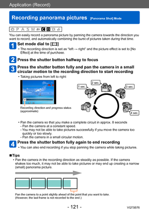 Page 121Application (Record)
Recording panorama pictures  [Panorama Shot] ModeVQT5B76
- 121 -
You can easily record a panorama picture by panning the camera towards the direction you 
want to record, and automatically combining the burst of pictures taken during that time.
Set mode dial to [  ]
 • The recording direction is set as “left → right” and the picture effect is set to [No Ef fect] at the time of purchase.
Press the shutter button halfway to focus
Press the shutter button fully and pan the camera in a...