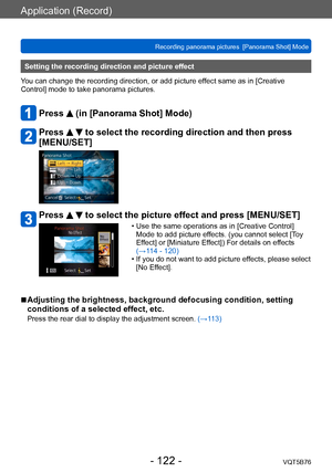Page 122Application (Record)
Recording panorama pictures  [Panorama Shot] ModeVQT5B76
- 122 -
Setting the recording direction and picture effect
You can change the recording direction, or add picture effect same as in [Creative 
Control] mode to take panorama pictures.
Press  (in [Panorama Shot] Mode)
Press   to select the recording direction and then press 
[MENU/SET]
Press   to select the picture effect and press [MENU/SET]
 • Use the same operations as in [Creative Control] 
Mode to add picture ef fects. (you...
