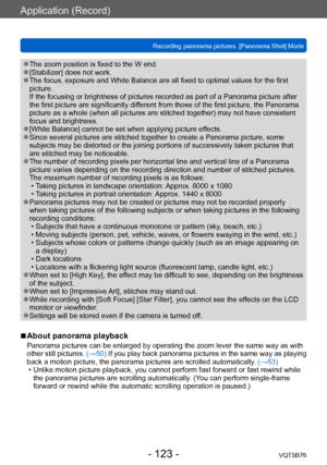 Page 123Application (Record)
Recording panorama pictures  [Panorama Shot] ModeVQT5B76
- 123 -
 ●The zoom position is fixed to the W end. ●[Stabilizer] does not work. ●The focus, exposure and White Balance are all fixed to optimal values for the first 
picture. 
If the focusing or brightness of pictures recorded as part of a Panorama picture after 
the first picture are significantly different from those of the first picture, the Panorama 
picture as a whole (when all pictures are stitched together) may not have...