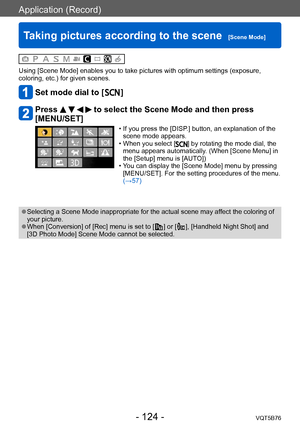 Page 124Application (Record)
Taking pictures according to the scene  [Scene Mode]VQT5B76
- 124 -
Using [Scene Mode] enables you to take pictures with optimum settings (exposure, 
coloring, etc.) for given scenes. 
Set mode dial to [  ]
Press     to select the Scene Mode and then press 
[MENU/SET]
 • If you press the [DISP .] button, an explanation of the 
scene mode appears.
 • When you select [] by rotating the mode dial, the 
menu appears automatically. (When [Scene Menu] in 
the [Setup] menu is [AUTO])
 • Y...