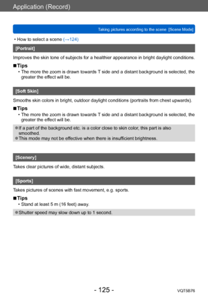 Page 125Application (Record)
Taking pictures according to the scene  [Scene Mode]VQT5B76
- 125 -
 • How to select a scene (→124)
[Portrait]
Improves the skin tone of subjects for a healthier appearance in bright daylight conditions.
 ■Tips
 • The more the zoom is drawn towards  T side and a distant background is selected, the 
greater the effect will be.
[Soft Skin]
Smooths skin colors in bright, outdoor daylight conditions (portraits from chest upwards).
 ■Tips
 • The more the zoom is drawn towards  T side and...