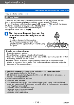 Page 131Application (Record)
Taking pictures according to the scene  [Scene Mode]VQT5B76
- 131 -
 • How to select a scene (→124)
[3D Photo Mode]
Pictures are recorded continuously while moving the camera horizontally , and two 
pictures selected automatically are combined to make a single 3D picture. 
To view 3D pictures, a television that supports 3D is required (This unit will play back in 
2D). For the procedure for playing back a 3D still picture  (→187). 
 • 3D still pictures are recorded in MPO format...