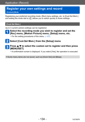 Page 134Application (Record)
Register your own settings and record   
[Custom] ModeVQT5B76
- 134 -
Registering your preferred recording mode, [Rec] menu settings, etc. to [Cust.Set Mem.] 
and setting the mode dial to [] allows you to switch quickly to those settings.
[Cust.Set Mem.]
Up to 3 current camera settings can be registered.
Select the recording mode you wish to register and set the 
[Rec] menu, [Motion Picture] menu, [Setup] menu, etc.
 • For the setting procedures of the menu.  (→ 57)
Select [Cust.Set...
