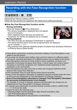 Page 136Application (Record)
Recording with the Face Recognition function  
[Face Recog.]VQT5B76
- 136 -
Default [Face Recog.] setting is [OFF].
When the face pictures are registered, the setting will be [ON] automatically.
 ■How the Face Recognition function works 
During recording 
(When [AF Mode] is [  ] (Face Detection)) • The camera recognizes a registered face and adjusts  focus and exposure. 
 • When registered faces that have set names are recognized, the names are displayed (up to 3 people).
During...