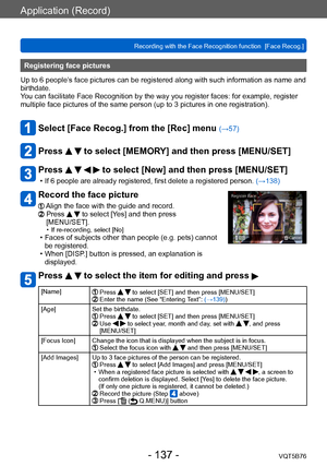 Page 137Application (Record)
Recording with the Face Recognition function  [Face Recog.]VQT5B76
- 137 -
Registering face pictures 
Up to 6 people’s face pictures can be registered along with such information as name and 
birthdate.
You can facilitate Face Recognition by the way you register faces: for example, register 
multiple face pictures of the same person (up to 3
  pictures in one registration).
Select [Face Recog.] from the [Rec] menu (→57)
Press   to select [MEMORY] and then press [MENU/SET]
Press...