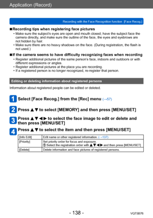Page 138Application (Record)
Recording with the Face Recognition function  [Face Recog.]VQT5B76
- 138 -
 ■Recording tips when registering face pictures 
 • Make sure the subject’s eyes are open and mouth closed; have the subject face the 
camera directly, and make sure the outline of the face, the eyes and eyebrows are 
not hidden by hair.
 • Make sure there are no heavy shadows on the face. (During registration, the flash is  not used.)
 ■If the camera seems to have difficulty recognizing faces when recording...