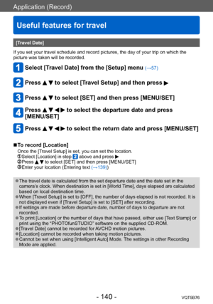 Page 140Application (Record)
Useful features for travel
VQT5B76- 140 -
[Travel Date]
If you set your travel schedule and record pictures, the day of your trip on which the 
picture was taken will be recorded. 
Select [Travel Date] from the [Setup] menu (→57)
Press   to select [Travel Setup] and then press 
Press   to select [SET] and then press [MENU/SET]
Press     to select the departure date and press 
[MENU/SET]
Press     to select the return date and press [MENU/SET]
 ■To record [Location]
Once the [Travel...