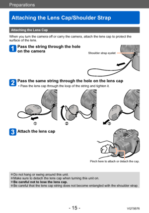 Page 15Preparations
Attaching the Lens Cap/Shoulder Strap
VQT5B76- 15 -
Attaching the Lens Cap
When you turn the camera off or carry the camera, attach the lens cap to protect the 
surface of the lens.
Pass the string through the hole 
on the camera
Shoulder strap eyelet
Pass the same string through the hole on the lens cap
 • Pass the lens cap through the loop of the string and tighten it.
Attach the lens cap
Pinch here to attach or detach the cap.
 ●Do not hang or swing around this unit. ●Make sure to detach...