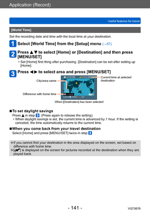 Page 141Application (Record)
Useful features for travelVQT5B76
- 141 -
[World Time] 
Set the recording date and time with the local time at your destination.
Select [World Time] from the [Setup] menu (→57)
Press   to select [Home] or [Destination] and then press 
[MENU/SET]
 • Set [Home] first thing after purchasing. [Destination] can be set after setting up 
[Home].
Press   to select area and press [MENU/SET]
City/area name
Difference with home timeCurrent time at selected 
destination
When [Destination] has...