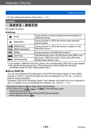 Page 144Application (Record)
Using the [Rec] menuVQT5B76
- 144 -
 • For the setting procedures of the menu.  (→ 57)
[Quality]
Set quality of picture.
 ■Settings
[Fine]Gives priority to picture quality and saves pictures in 
JPEG file format.
[Standard]Saves pictures in JPEG file format using standard 
picture quality.
[RAW+Fine]
Saves pictures in JPEG file format in addition to the 
RAW file format.*1[RAW+Standard]
[RAW]
Saves pictures in the RAW file format. *2
[3D+Fine]
Simultaneously saves 3D still picture...