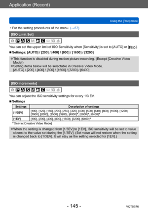Page 145Application (Record)
Using the [Rec] menuVQT5B76
- 145 -
 • For the setting procedures of the menu.  (→ 57)
[ISO Limit Set]
You can set the upper limit of ISO Sensitivity when [Sensitivity] is set to [AUTO] or [  ].
 ■Settings: [AUTO] / [200] / [400] / [800] / [1600] / [3200]
 ●This function is disabled during motion picture recording. (Except [Creative V ideo 
Mode])
 ●Setting items below will be selectable in Creative Video Mode. 
[AUTO] / [200] / [400] / [800] / [1600] / [3200] / [6400]
[ISO...