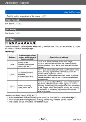 Page 146Application (Record)
Using the [Rec] menuVQT5B76
- 146 -
 • For the setting procedures of the menu.  (→ 57)
[Face Recog.]
For details (→136).
[AF Mode]
For details (→95).
[AF Style]
Select how the focus is adjusted when taking a still picture. You can set whether or not to 
lock the focus on a moving subject.
 ■Settings
Settings The movement of the 
subject and the scene  (recommended) Description of settings
[AFS] Subject is still
(Scenery, anniversary 
photograph, etc.) “AFS” is an abbreviation of...