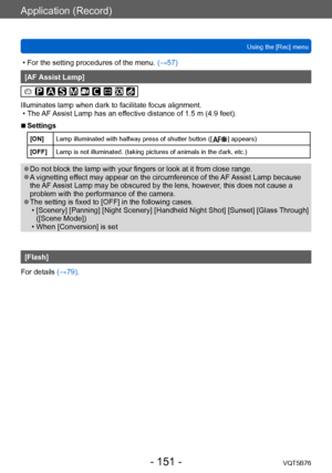 Page 151Application (Record)
Using the [Rec] menuVQT5B76
- 151 -
 • For the setting procedures of the menu.  (→ 57)
[AF Assist Lamp]
Illuminates lamp when dark to facilitate focus alignment. • The 
AF Assist Lamp has an effective distance of 1.5 m (4.9 feet).
 ■Settings
[ON] Lamp illuminated with halfway press of shutter button ([   ] appears)
[OFF] Lamp is not illuminated. (taking pictures of animals in the dark, etc.)
 ●Do not block the lamp with your fingers or look at it from close range. ●A vignetting...