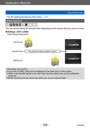 Page 152Application (Record)
Using the [Rec] menuVQT5B76
- 152 -
 • For the setting procedures of the menu.  (→ 57)
[Flash Synchro]
You can set the timing for firing the flash depending on the picture that you want to create.
 ■Settings: [1ST] / [2ND]
Flash firing timing chart 
[1ST] is set
Elapsed time [2ND] is set
The picture is taken (shutter is open).
 ●Normally, set to [1ST]. ●If you set to [2ND], [2nd] will be displayed in the flash icon on the screen.  ●When a fast shutter speed is set, the Flash Synchro...