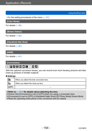 Page 154Application (Record)
Using the [Rec] menuVQT5B76
- 154 -
 • For the setting procedures of the menu.  (→ 57)
[Color Mode]
For details (→39).
[Motion Deblur]
For details (→40).
[iHandheld Nite Shot]
For details (→40).
[iHDR]
For details (→41).
[Conversion]
With the optional conversion lenses, you can record even more faraway pictures and take 
close-up pictures of smaller subjects.
 ■Settings
When you attach the tele conversion lens.
When you attach the close-up lens.
[OFF] —
 ●Refer to (→202) for details...