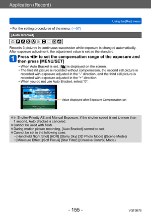 Page 155Application (Record)
Using the [Rec] menuVQT5B76
- 155 -
 • For the setting procedures of the menu.  (→ 57)
[Auto Bracket]
Records 3 pictures in continuous succession while exposure is changed automatically . 
After exposure adjustment, the adjustment value is set as the standard.
Press   to set the compensation range of the exposure and 
then press [MENU/SET]
 • When Auto Bracket is set, [   ] is displayed on the screen. • The first still picture is recorded without compensation, the second still...
