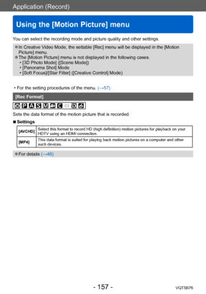 Page 157Application (Record)
Using the [Motion Picture] menu
VQT5B76- 157 -
You can select the recording mode and picture quality and other settings.
 ●In Creative Video Mode, the settable [Rec] menu will be displayed in the [Motion 
Picture] menu.
 ●The [Motion Picture] menu is not displayed in the following cases. • [3D Photo Mode] ([Scene Mode]) • [Panorama Shot] Mode • [Soft Focus]/[Star Filter] ([Creative Control] Mode)
 • For the setting procedures of the menu. (→

57)
[Rec Format]
Sets the data format of...