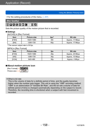 Page 158Application (Record)
Using the [Motion Picture] menuVQT5B76
- 158 -
 • For the setting procedures of the menu.  (→ 57)
[Rec Quality]
Sets the picture quality of the motion picture that is recorded.
 ■Settings
[AVCHD] in [Rec Format]
ItemPicture size
fps*Bit rate
[FSH] 1920×1080 60iApprox. 17 Mbps
[SH] 1280×720 60pApprox. 17 Mbps
* The sensor output rate is 30 fps.
[MP4] in [Rec Format]
ItemPicture size fpsBit rate
[FHD] 1920×1080 30pApprox. 20 Mbps
[HD] 1280×720 30pApprox. 10 Mbps
[VGA] 640×480...