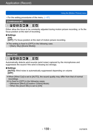 Page 159Application (Record)
Using the [Motion Picture] menuVQT5B76
- 159 -
 • For the setting procedures of the menu.  (→ 57)
[Continuous AF]
Either allow the focus to be constantly adjusted during motion picture recording, or fix the 
focus position at the start of recording.
 ■Settings
[ON]
[OFF]: Fix focus position at the start of motion picture recording.
 ●The setting is fixed to [OFF] in the following case. • [Starry Sky] ([Scene Mode])
[Wind Cut]
Automatically detects wind sounds (wind noise) captured by...