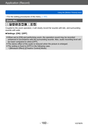 Page 160Application (Record)
Using the [Motion Picture] menuVQT5B76
- 160 -
 • For the setting procedures of the menu.  (→ 57)
[Zoom Mic]
Coupled to the zoom operation, it will clearly record far sounds with tele, and surrounding 
sounds with wide.
 ■Settings: [ON] / [OFF]
 ●When set to [ON] and performing zoom, the operation sound may be recorded 
enhanced in accordance with the surrounding sounds. Also, audio recording level will 
be lower compared to when [OFF].
 ●The stereo effect of the audio is reduced...