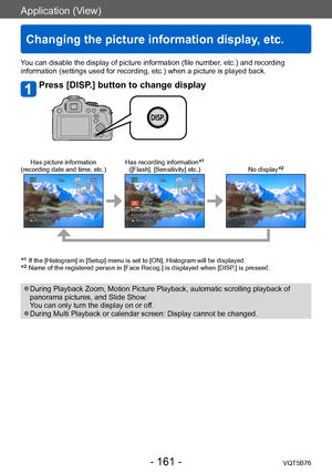 Page 161Application (View)
Changing the picture information display, etc.
VQT5B76- 161 -
Application (View)
You can disable the display of picture information (file number, etc.) and recording 
information (settings used for recording, etc.) when a picture is played back.
Press [DISP.] button to change display
Has picture information
(recording date and time, etc.) Has recording information*1
([Flash], [Sensitivity] etc.)
No display*2
*1   If the [Histogram] in [Setup] menu is set to [ON], Histogram will be...