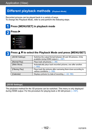 Page 162Application (View)
Different playback methods  [Playback Mode]VQT5B76
- 162 -
Recorded pictures can be played back in a variety of ways. 
To change the Playback Mode, refer to and perform the following steps.
Press [MENU/SET] in playback mode
Press 
Press   to select the Playback Mode and press [MENU/SET]
[2D/3D Settings] Switches the output format between 2D and 3D pictures. (Only available during HDMI output.)  (→187)
[Normal Play] Plays back all pictures. (→49)
[Slide Show] Automatically plays back...
