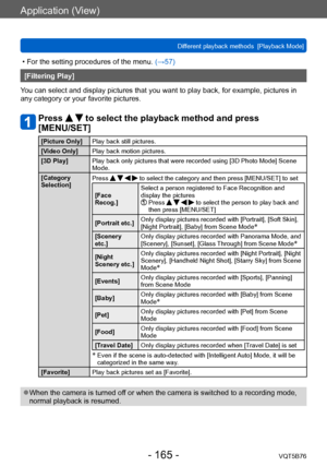 Page 165Application (View)
Different playback methods  [Playback Mode]VQT5B76
- 165 -
 • For the setting procedures of the menu.  (→ 57)
[Filtering Play]
You can select and display pictures that you want to play back, for example, pictures in 
any category or your favorite pictures.
Press   to select the playback method and press 
[MENU/SET]
[Picture Only] Play back still pictures.
[Video Only] Play back motion pictures.
[3D Play] Play back only pictures that were recorded using [3D Photo Mode] Scene 
Mode....
