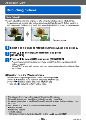 Page 167Application (View)
Retouching pictures
VQT5B76- 167 -
[Auto Retouch]
You can adjust the color and brightness of a still picture to bring them into balance.
 • New pictures are created after editing pictures with [Auto Retouch]. Before starting to  edit, make sure that there is enough free space in the built-in memory or memory card.
 • Example picture
Select a still picture to retouch during playback and press  
Press   to select [Auto Retouch] and press 
[MENU/SET]
Press   to select [ON] and press...