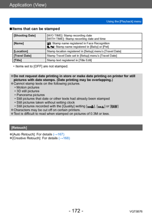 Page 172Application (View)
Using the [Playback] menuVQT5B76
- 172 -
 ■Items that can be stamped 
[Shooting Date] [W/O TIME]: Stamp recording date 
[WITH TIME]: Stamp recording date and time 
[Name]
: Stamp name registered in Face Recognition: Stamp name registered in [Baby] or [Pet]
[Location] Stamp location registered in [Setup] menu’s [Travel Date]
[Travel Date] Stamp Travel Date set in [Setup] menu’s [Travel Date] 
[Title] Stamp text registered in [Title Edit]
 • Items set to [OFF] are not stamped.
 ●Do not...