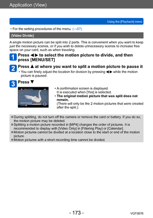 Page 173Application (View)
Using the [Playback] menuVQT5B76
- 173 -
 • For the setting procedures of the menu.  (→ 57)
[Video Divide]
A single motion picture can be split into 2 parts. This is convenient when you want to keep 
just the necessary scenes, or if you wish to delete unnecessary scenes to increase free 
space on your card, such as when traveling.
Press   to select the motion picture to divide, and then 
press [MENU/SET]
Press  at where you want to split a motion picture to pause it
 • You can finely...