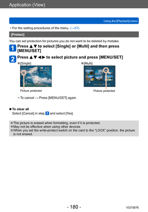 Page 180Application (View)
Using the [Playback] menuVQT5B76
- 180 -
 • For the setting procedures of the menu.  (→ 57)
[Protect]
You can set protection for pictures you do not want to be deleted by mistake.
Press   to select [Single] or [Multi] and then press 
[MENU/SET]
Press     to select picture and press [MENU/SET]
 ●[Single]
Picture protected
 ●[Multi]
Picture protected
 • To cancel → Press [MENU/SET] again.
 ■To clear all
Select [Cancel] in step 
 and select [Yes].
 ●The picture is erased when formatting,...