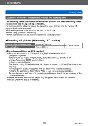 Page 19Preparations
Charging batteryVQT5B76
- 19 -
Guidelines for number of recordable pictures and operating time
The operating times and number of recordable pictures will differ according to the 
environment and the operating conditions.
For example, in the following cases, the operating times shorten and the number of 
recordable pictures is reduced.
 • In low-temperature environments, such as on ski slopes. • When using [Monitor Luminance]. • When operations such as flash and zoom are used repeatedly

....
