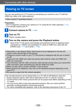Page 183Connecting with other devices
Viewing on TV screen
VQT5B76- 183 -
Connecting with other devices
You can view pictures on a TV screen by connecting your camera to your TV with the 
HDMI mini cable or AV cable (optional).
 ●Also consult TV operating manual.
Preparation:
 • Set [TV 

Aspect] to connect your camera to a TV using the AV cable (optional)  (→71).
 • T

urn off both camera and TV.
Connect camera to TV (→184)
Turn on TV
 ●Set to auxiliary input.
Turn on the camera and press the Playback button
 •...