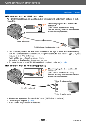 Page 184Connecting with other devices
Viewing on TV screenVQT5B76
- 184 -
 ■To connect with an HDMI mini cable
An HDMI mini cable can be used to enable viewing of still and motion pictures in high 
resolution.
Check the plug direction and insert it 
straight in.
(If the cable is inserted in the wrong 
direction, the plug could become deformed 
and cause faulty operation)
HDMI mini cable To HDMI video/audio input socket
 • Use a “High Speed HDMI mini cable” with the HDMI logo. Cables that do not comply with the...