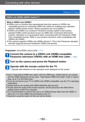Page 185Connecting with other devices
Viewing on TV screenVQT5B76
- 185 -
VIERA Link (HDMI) (HDAVI Control™)
What is VIERA Link (HDMI)? ●VIERA Link is a function that automatically links this camera to VIERA Link-
compatible devices by connecting HDMI mini cables for enabling easy operation 
with the VIERA remote control. (Some operations are not available.)
 ●VIERA Link (HDMI) is an exclusive Panasonic function added to the industry-
standard HDMI control functions known as HDMI CEC (Consumer Electronics...