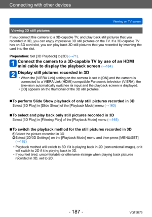 Page 187Connecting with other devices
Viewing on TV screenVQT5B76
- 187 -
Viewing 3D still pictures
If you connect this camera to a 3D-capable TV, and play back still pictures that you 
recorded in 3D, you can enjoy impressive 3D still pictures on the  TV. If a 3D-capable TV 
has an SD card slot, you can play back 3D still pictures that you recorded by inserting the 
card into the slot.
Preparation: Set [3D Playback] to [3D] (→71).
Connect the camera to a 3D-capable TV by use of an HDMI 
mini cable to display...